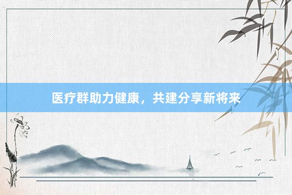 医疗群助力健康，共建分享新将来